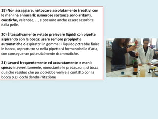 19) Non assaggiare, né toccare assolutamente i reattivi con
le mani né annusarli: numerose sostanze sono irritanti,
caustiche, velenose, ..., e possono anche essere assorbite
dalla pelle.
20) È tassativamente vietato prelevare liquidi con pipette
aspirando con la bocca: usare sempre propipette
automatiche o aspiratori in gomma: il liquido potrebbe finire
in bocca, soprattutto se nella pipetta si formano bolle d'aria,
con conseguenze potenzialmente drammatiche.
21) Lavarsi frequentemente ed accuratamente le mani:
spesso inavvertitamente, nonostante le precauzioni, si tocca
qualche residuo che poi potrebbe venire a contatto con la
bocca o gli occhi dando irritazione
 