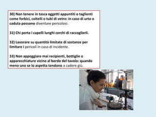 30) Non tenere in tasca oggetti appuntiti o taglienti
come forbici, coltelli o tubi di vetro: in caso di urto o
caduta possono diventare pericolosi.
31) Chi porta i capelli lunghi cerchi di raccoglierli.
32) Lavorare su quantità limitate di sostanze per
limitare i pericoli in caso di incidente.
33) Non appoggiare mai recipienti, bottiglie o
apparecchiature vicino al bordo del tavolo: quando
meno uno se lo aspetta tendono a cadere giù.
 
