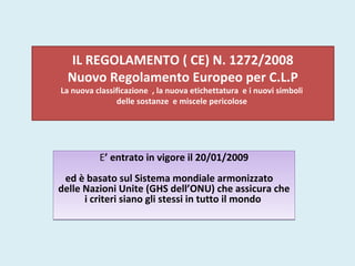 IL REGOLAMENTO ( CE) N. 1272/2008
Nuovo Regolamento Europeo per C.L.P
La nuova classificazione , la nuova etichettatura e i nuovi simboli
delle sostanze e miscele pericolose
E’ entrato in vigore il 20/01/2009
ed è basato sul Sistema mondiale armonizzato
delle Nazioni Unite (GHS dell’ONU) che assicura che
i criteri siano gli stessi in tutto il mondo
E’ entrato in vigore il 20/01/2009
ed è basato sul Sistema mondiale armonizzato
delle Nazioni Unite (GHS dell’ONU) che assicura che
i criteri siano gli stessi in tutto il mondo
 