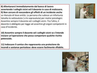 8) Allontanarsi immediatamente dal banco di lavoro
avvertendo i colleghi vicini ed il docente in caso di malessere.
9) Non cercare di nascondere gli effetti di un incidente anche
se ritenuto di lieve entità. La persona che subisce un infortunio
talvolta lo sottovaluta ( o lo sopravaluta) per motivi psicologici.
Avvertire sempre il docente ed i colleghi vicini. Tra l’altro, il
docente è obbligato per legge ad avvertire gli organi competenti in
caso d’incidente.
10) Avvertire sempre il docente ed i colleghi vicini se s’intende
iniziare un’operazione che possa comportare qualche rischio
potenziale.
11) Indossare il camice che rappresenta una protezione da
incendi e sostanze pericolose: deve essere facilmente sfilabile.
 