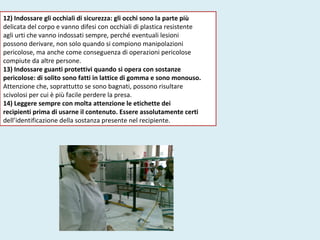 12) Indossare gli occhiali di sicurezza: gli occhi sono la parte più
delicata del corpo e vanno difesi con occhiali di plastica resistente
agli urti che vanno indossati sempre, perché eventuali lesioni
possono derivare, non solo quando si compiono manipolazioni
pericolose, ma anche come conseguenza di operazioni pericolose
compiute da altre persone.
13) Indossare guanti protettivi quando si opera con sostanze
pericolose: di solito sono fatti in lattice di gomma e sono monouso.
Attenzione che, soprattutto se sono bagnati, possono risultare
scivolosi per cui è più facile perdere la presa.
14) Leggere sempre con molta attenzione le etichette dei
recipienti prima di usarne il contenuto. Essere assolutamente certi
dell’identificazione della sostanza presente nel recipiente.
 