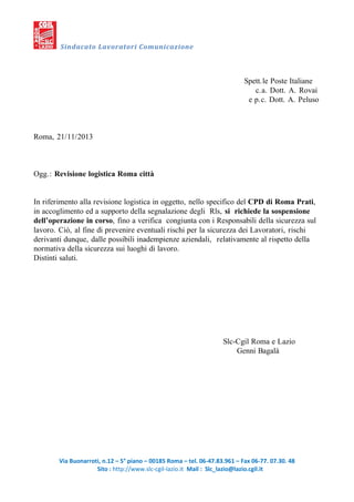 Sindacato Lavoratori Comunicazione

Spett.le Poste Italiane
c.a. Dott. A. Rovai
e p.c. Dott. A. Peluso

Roma, 21/11/2013

Ogg.: Revisione logistica Roma città

In riferimento alla revisione logistica in oggetto, nello specifico del CPD di Roma Prati,
in accoglimento ed a supporto della segnalazione degli Rls, si richiede la sospensione
dell’operazione in corso, fino a verifica congiunta con i Responsabili della sicurezza sul
lavoro. Ciò, al fine di prevenire eventuali rischi per la sicurezza dei Lavoratori, rischi
derivanti dunque, dalle possibili inadempienze aziendali, relativamente al rispetto della
normativa della sicurezza sui luoghi di lavoro.
Distinti saluti.

Slc-Cgil Roma e Lazio
Genni Bagalà

Via Buonarroti, n.12 – 5° piano – 00185 Roma – tel. 06-47.83.961 – Fax 06-77. 07.30. 48
Sito : http://www.slc-cgil-lazio.it Mail : Slc_lazio@lazio.cgil.it

 