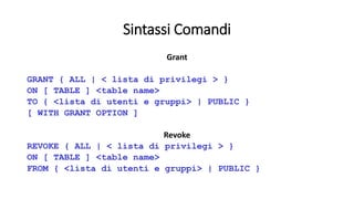 Sintassi Comandi 
Grant 
GRANT { ALL | < lista di privilegi > } 
ON [ TABLE ] <table name> 
TO { <lista di utenti e gruppi> | PUBLIC } 
[ WITH GRANT OPTION ] 
Revoke 
REVOKE { ALL | < lista di privilegi > } 
ON [ TABLE ] <table name> 
FROM { <lista di utenti e gruppi> | PUBLIC } 
 
