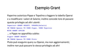 Esempio Grant 
Paperino autorizza Pippo e Topolino a leggere la tabella Operai 
e a modificare i valori di Salario; inoltre concede loro di passare 
questo privilegio ad altri utenti: 
Paperino> GRANT SELECT, UPDATE(Salario) 
ON TABLE Operai TO USER Pippo, USER Topolino 
WITH GRANT OPTION 
… e Pippo ne approfitta subito: 
Pippo> GRANT SELECT 
ON TABLE Operai TO USER Pluto 
Pluto può eseguire query su Operai, ma non aggiornamenti; 
inoltre non può passare lo stesso privilegio ad altri 
 