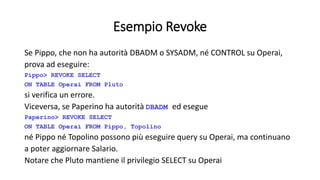 Esempio Revoke 
Se Pippo, che non ha autorità DBADM o SYSADM, né CONTROL su Operai, 
prova ad eseguire: 
Pippo> REVOKE SELECT 
ON TABLE Operai FROM Pluto 
si verifica un errore. 
Viceversa, se Paperino ha autorità DBADM ed esegue 
Paperino> REVOKE SELECT 
ON TABLE Operai FROM Pippo, Topolino 
né Pippo né Topolino possono più eseguire query su Operai, ma continuano 
a poter aggiornare Salario. 
Notare che Pluto mantiene il privilegio SELECT su Operai 
 