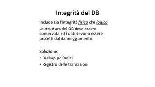 Integrità del DB 
Include sia l’integrità fisica che logica. 
La struttura del DB deve essere 
conservata ed i dati devono essere 
protetti dal danneggiamento. 
Soluzione: 
• Backup periodici 
• Registro delle transazioni 
 