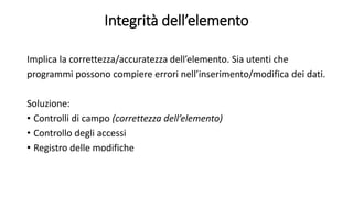 Integrità dell’elemento 
Implica la correttezza/accuratezza dell’elemento. Sia utenti che 
programmi possono compiere errori nell’inserimento/modifica dei dati. 
Soluzione: 
• Controlli di campo (correttezza dell’elemento) 
• Controllo degli accessi 
• Registro delle modifiche 
 