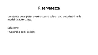 Riservatezza 
Un utente deve poter avere accesso solo ai dati autorizzati nelle 
modalità autorizzate. 
Soluzione: 
• Controllo degli accessi 
 