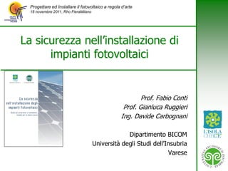 Progettare ed Installare il fotovoltaico a regola d’arte
  18 novembre 2011, Rho FieraMilano




La sicurezza nell’installazione di
      impianti fotovoltaici


                                                           Prof. Fabio Conti
                                                    Prof. Gianluca Ruggieri
                                                   Ing. Davide Carbognani

                                                   Dipartimento BICOM
                                      Università degli Studi dell’Insubria
                                                                   Varese
 