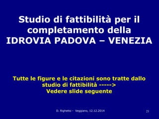 D. Righetto - Veggiano, 12.12.2014 21
Studio di fattibilità per il
completamento della
IDROVIA PADOVA – VENEZIA
Tutte le figure e le citazioni sono tratte dallo
studio di fattibilità ----->
Vedere slide seguente
 