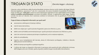 TROJAN DI STATO
Il decreto voluto dal Ministro della Giustizia Bonafede introduce diverse novità rispetto alla legge Orlando
(Decreto legislativo, 29/12/2017 n° 216, G.U. 11/01/2018), che aveva introdotto la possibilità di utilizzare i
trojan di Stato per i reati gravi. Invece le nuove disposizioni estendono la loro applicabilità anche ai reati
contro la pubblica amministrazione commessi da pubblici ufficiali, in applicazione della legge «Spazza
corrotti ma solo se il decreto che li autorizza contiene le motivazioni che ne giustificano l’utilizzo nel
domicilio.
Trojan di Stato sui dispositivi informatici: per quali reati?
■ associazione a delinquere di stampo mafioso;
■ reati di natura terroristica;
■ delitti non colposi per i quali è previsto l’ergastolo e pena non inferiore a 5 anni;
■ delitti contro la Pubblica amministrazione per i quali è prevista la reclusione non inferiore a 5 anni;
■ reati che concernono sostanze psicotrope e stupefacenti, armi e sostanze esplosive;
■ delitti di contrabbando;
■ ingiuria, usura manipolazione del mercato, abuso di informazioni privilegiate, molestia e disturbo
delle persone tramite telefono;
■ delitti di stampo pornografico e pedopornografico.
■ L’utilizzo dei trojan sui dispositivi informatici è permesso solo quando gli indizi sull’attività criminosa
dell’indagato sono seri e fondati; spetta al giudice stabilire luogo e durata delle intercettazioni.
(Decreto-legge n. 161/2019)
 