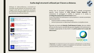 Software di videoconferenza e strumenti di
controllo remoto gratuiti non forniscono, nella
maggior parte dei casi, le garanzie necessarie
per assicurare l’integrità delle comunicazioni e
la protezione da eventuali attacchi.
Anche l’uso di strumenti professionali, però, richiede accorgimenti
specifici come l’utilizzo di VPN (Virtual Private Network) che
consentano di proteggere il traffico in ingresso e in uscita, e,
un’adeguata preparazione dei lavoratori stessi.
L’uso di strumenti di condivisone e comunicazione in remoto aumentano
esponenzialmente:
• rischio di subire un attacco informatico;
• rischio di provocare un data breach attraverso un semplice errore.
↓
Secondo una ricerca del Identity Theft Research Center, gli errori relativi
all’invio di informazioni sensibili alle persone sbagliate o la condivisione in
modalità inappropriata di documenti è al primo posto tra le cause dei
data breach.
Data breach: una violazione di sicurezza che comporta, accidentalmente o in modo illecito,
la distruzione, la perdita, la modifica, la divulgazione non autorizzata o l’accesso ai dati
personali trasmessi, conservati o comunque trattati.
Scelta degli strumenti utilizzati per il lavoro a distanza.
 
