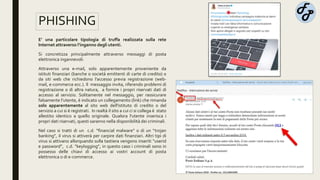 PHISHING
E’ una particolare tipologia di truffa realizzata sulla rete
Internet attraverso l’inganno degli utenti.
Si concretizza principalmente attraverso messaggi di posta
elettronica ingannevoli:
Attraverso una e-mail, solo apparentemente proveniente da
istituti finanziari (banche o società emittenti di carte di credito) o
da siti web che richiedono l'accesso previa registrazione (web-
mail, e-commerce ecc.). Il messaggio invita, riferendo problemi di
registrazione o di altra natura, a fornire i propri riservati dati di
accesso al servizio. Solitamente nel messaggio, per rassicurare
falsamente l'utente, è indicato un collegamento (link) che rimanda
solo apparentemente al sito web dell'istituto di credito o del
servizio a cui si è registrati. In realtà il sito a cui ci si collega è stato
allestito identico a quello originale. Qualora l'utente inserisca i
propri dati riservati, questi saranno nella disponibilità dei criminali.
Nel caso si tratti di un c.d. “financial malware” o di un “trojan
banking”, il virus si attiverà per carpire dati finanziari. Altri tipi di
virus si attivano allorquando sulla tastiera vengono inseriti “userid
e password”, c.d. “keylogging”, in questo caso i criminali sono in
possesso delle chiavi di accesso ai vostri account di posta
elettronica o di e-commerce.
 