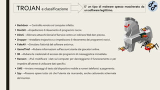 E’ un tipo di malware spesso mascherato da
un software legittimo.TROJAN e classificazione
 Backdoor → Controllo remoto sul computer infetto.
 Rootkit →Impediscono il rilevamento di programmi nocivi.
 DDoS →Sferrano attacchi Denial of Service contro un indirizzo Web ben preciso.
 Dropper →Installano trojan/virus o impediscono il rilevamento dei programmi nocivi.
 FakeAV →Simulano l'attività del software antivirus.
 GameThief →Rubano informazioni sull'account utente dai giocatori online.
 IM →Rubano le credenziali di accesso dei programmi di messaggistica immediata.
 Ransom →Può modificare i dati sul computer per danneggiarne il funzionamento e per
impedire all'utente di utilizzare dati specifici.
 SMS →Inviano messaggi di testo dal dispositivo mobile a numeri telefonici a pagamento.
 Spy →Possono spiare tutto ciò che l'utente sta ricercando, anche catturando schermate
del monitor.
 