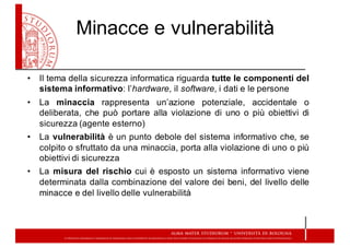 Minacce  e  vulnerabilità
• Il tema della sicurezza informatica riguarda tutte le componenti del
sistema informativo: l’hardware, il software, i dati e le persone
• La minaccia rappresenta un’azione potenziale, accidentale o
deliberata, che può portare alla violazione di uno o più obiettivi di
sicurezza (agente esterno)
• La vulnerabilità è un punto debole del sistema informativo che, se
colpito o sfruttato da una minaccia, porta alla violazione di uno o più
obiettivi di sicurezza
• La misura del rischio cui è esposto un sistema informativo viene
determinata dalla combinazione del valore dei beni, del livello delle
minacce e del livello delle vulnerabilità
 