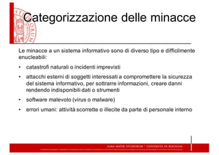 Categorizzazione  delle  minacce
Le minacce a un sistema informativo sono di diverso tipo e difficilmente
enucleabili:
• catastrofi naturali o incidenti imprevisti
• attacchi  esterni  di  soggetti  interessati  a  compromettere  la  sicurezza  
del  sistema  informativo,  per  sottrarre  informazioni,  creare  danni  
rendendo  indisponibili  dati  o  strumenti
• software  malevolo  (virus  o  malware)
• errori  umani:  attività  scorrette  o  illecite  da  parte  di  personale  interno
 