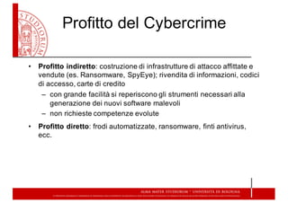 Profitto  del  Cybercrime
• Profitto  indiretto:  costruzione  di  infrastrutture  di  attacco  affittate  e  
vendute  (es.  Ransomware,  SpyEye);;  rivendita  di  informazioni,  codici  
di  accesso,  carte  di  credito
– con  grande  facilità  si  reperiscono  gli  strumenti  necessari  alla  
generazione  dei  nuovi  software  malevoli
– non  richieste  competenze  evolute
• Profitto  diretto:  frodi  automatizzate,  ransomware,  finti  antivirus,  
ecc.  
 