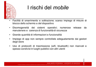 I  rischi  del  mobile
• Facilità di smarrimento e sottrazione;; scarso impiego di misure di
blocco dello schermo e del dispositivo
• Disomogeneità dei sistemi operativi;; numerose release da
manutenere e carenza di funzionalità di sicurezza
• Grande quantità di informazioni e funzionalità
• Impiego di app non sempre controllate adeguatamente dai gestori
degli store
• Uso di protocolli di trasmissione (wifi, bluetooth) non riservati e
spesso condivisi in luoghi pubblici con altri utenti
 