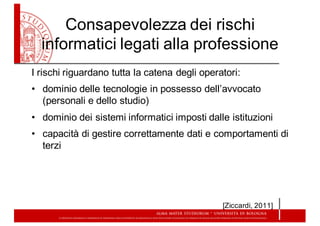 Consapevolezza  dei  rischi  
informatici  legati  alla  professione
I  rischi  riguardano  tutta  la  catena  degli  operatori:
• dominio  delle  tecnologie  in  possesso  dell’avvocato  
(personali  e  dello  studio)
• dominio  dei  sistemi  informatici  imposti  dalle  istituzioni
• capacità  di  gestire  correttamente  dati  e  comportamenti  di  
terzi
[Ziccardi,  2011]
 