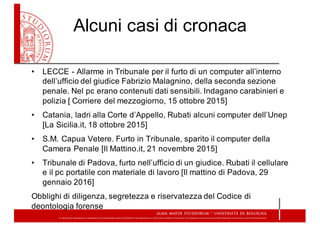 Alcuni  casi  di  cronaca
• LECCE  -­ Allarme  in  Tribunale  per  il  furto  di  un  computer  all’interno  
dell’ufficio  del  giudice  Fabrizio  Malagnino,  della  seconda  sezione  
penale.  Nel  pc  erano  contenuti  dati  sensibili.  Indagano  carabinieri  e  
polizia  [  Corriere  del  mezzogiorno,  15  ottobre  2015]
• Catania,  ladri  alla  Corte  d’Appello,  Rubati  alcuni  computer  dell’Unep
[La  Sicilia.it,  18  ottobre  2015]
• S.M.  Capua  Vetere.  Furto  in  Tribunale,  sparito  il  computer  della  
Camera  Penale  [Il  Mattino.it,  21  novembre  2015]
• Tribunale  di  Padova,  furto  nell’ufficio  di  un  giudice.  Rubati  il  cellulare  
e  il  pc  portatile  con  materiale  di  lavoro [Il  mattino  di  Padova,  29  
gennaio  2016]
Obblighi  di  diligenza,  segretezza  e  riservatezza  del  Codice  di  
deontologia  forense
 
