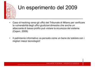 Un  esperimento  del  2009
• Caso  di  hacking verso  gli  uffici  del  Tribunale  di  Milano  per  verificare  
la  vulnerabilità  degli  uffici  giudiziari  dimostra  che  anche  un  
attaccante  di  basso  profilo  può  violare  la  sicurezza  del  sistema  
(Cajani,  2009)  
• Il  patrimonio  informativo  va  pensato  come  un  bene  da  tutelare  con  i  
migliori  mezzi  tecnologici!
 