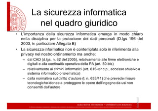 La  sicurezza  informatica  
nel  quadro  giuridico
• L’importanza della sicurezza informatica emerge in modo chiaro
nella disciplina per la protezione dei dati personali (D.lgs 196 del
2003, in particolare Allegato B)
• La  sicurezza  informatica  non  è  contemplata  solo  in  riferimento  alla  
privacy  nel  nostro  ordinamento  ma  anche:
– dal  CAD  (d.lgs.  n.  82  del  2005),  relativamente  alle  firme  elettroniche  e  
digitali  e  alla  continuità  operativa  della  PA  (art.  50-­bis)
– relativamente  ai  crimini  informatici  (art.  615-­ter  c.p.,  accesso  abusivo  a  
sistema  informatico  o  telematico)
– dalla  normativa  sul  diritto  d’autore  (l.  n.  633/41)  che  prevede  misure  
tecnologiche  idonee  a  proteggere  le  opere  dell’ingegno  da  usi  non  
consentiti  dall’autore
 