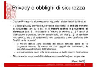 Privacy  e  obblighi  di  sicurezza
• Codice Privacy -­ la sicurezza non riguarda i sistemi ma i dati trattati
• Il Codice privacy prevede due livelli di sicurezza: le misure minime
di sicurezza (art 33 e ss.) e le misure idonee e preventive di
sicurezza (art. 31) finalizzate a ”ridurre al minimo [.…] i rischi di
distruzione o perdita, anche accidentale, dei dati [.…], di accesso
non autorizzato o di trattamento non consentito o non conforme alle
finalità della raccolta”
– le misure idonee sono adottate dal titolare tenendo conto di: 1)
progresso tecnico, 2) natura dei dati oggetti del trattamento, 3)
specifiche caratteristiche del trattamento
– le misure minime sono volte ad assicurare un livello minimo di sicurezza
• Discrimen fra responsabilità civile e responsabilità (anche) penale
[Perri, 2007]
 