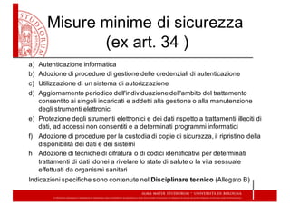 Misure  minime  di  sicurezza
(ex  art.  34  )
a) Autenticazione  informatica
b) Adozione  di  procedure  di  gestione  delle  credenziali  di  autenticazione
c) Utilizzazione  di  un  sistema  di  autorizzazione
d) Aggiornamento  periodico  dell'individuazione  dell'ambito  del  trattamento  
consentito  ai  singoli  incaricati  e  addetti  alla  gestione  o  alla  manutenzione  
degli  strumenti  elettronici
e) Protezione  degli  strumenti  elettronici  e  dei  dati  rispetto  a  trattamenti  illeciti  di  
dati,  ad  accessi  non  consentiti  e  a  determinati  programmi  informatici
f) Adozione  di  procedure  per  la  custodia  di  copie  di  sicurezza,  il  ripristino  della  
disponibilità  dei  dati  e  dei  sistemi
h Adozione  di  tecniche  di  cifratura  o  di  codici  identificativi  per  determinati  
trattamenti  di  dati  idonei  a  rivelare  lo  stato  di  salute  o  la  vita  sessuale  
effettuati  da  organismi  sanitari
Indicazioni  specifiche  sono  contenute  nel  Disciplinare  tecnico  (Allegato  B)
 