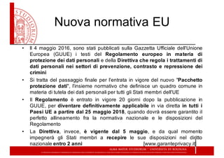 Nuova  normativa  EU
• ll 4 maggio 2016, sono stati pubblicati sulla Gazzetta Ufficiale dell'Unione
Europea (GUUE) i testi del Regolamento europeo in materia di
protezione dei dati personali e della Direttiva che regola i trattamenti di
dati personali nei settori di prevenzione, contrasto e repressione dei
crimini
• Si tratta del passaggio finale per l'entrata in vigore del nuovo "Pacchetto
protezione dati", l'insieme normativo che definisce un quadro comune in
materia di tutela dei dati personali per tutti gli Stati membri dell'UE
• Il Regolamento è entrato in vigore 20 giorni dopo la pubblicazione in
GUUE, per diventare definitivamente applicabile in via diretta in tutti i
Paesi UE a partire dal 25 maggio 2018, quando dovrà essere garantito il
perfetto allineamento fra la normativa nazionale e le disposizioni del
Regolamento
• La Direttiva, invece, è vigente dal 5 maggio, e da qual momento
impegnerà gli Stati membri a recepire le sue disposizioni nel diritto
nazionale entro 2 anni [www.garanteprivacy.it]
 