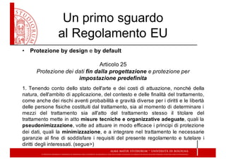 Un  primo  sguardo  
al  Regolamento  EU
• Protezione by design e by default
Articolo  25
Protezione  dei  dati  fin  dalla  progettazione  e  protezione  per  
impostazione  predefinita
1. Tenendo conto dello stato dell'arte e dei costi di attuazione, nonché della
natura, dell'ambito di applicazione, del contesto e delle finalità del trattamento,
come anche dei rischi aventi probabilità e gravità diverse per i diritti e le libertà
delle persone fisiche costituiti dal trattamento, sia al momento di determinare i
mezzi del trattamento sia all'atto del trattamento stesso il titolare del
trattamento mette in atto misure tecniche e organizzative adeguate, quali la
pseudonimizzazione, volte ad attuare in modo efficace i principi di protezione
dei dati, quali la minimizzazione, e a integrare nel trattamento le necessarie
garanzie al fine di soddisfare i requisiti del presente regolamento e tutelare i
diritti degli interessati. (segue>)
 