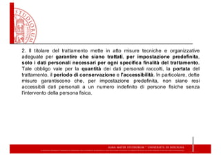 2. Il titolare del trattamento mette in atto misure tecniche e organizzative
adeguate per garantire che siano trattati, per impostazione predefinita,
solo i dati personali necessari per ogni specifica finalità del trattamento.
Tale obbligo vale per la quantità dei dati personali raccolti, la portata del
trattamento, il periodo di conservazione e l'accessibilità. In particolare, dette
misure garantiscono che, per impostazione predefinita, non siano resi
accessibili dati personali a un numero indefinito di persone fisiche senza
l'intervento della persona fisica.
 