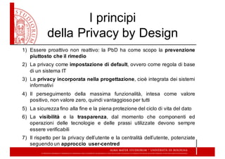 I  principi  
della  Privacy  by  Design
1) Essere proattivo non reattivo: la PbD ha come scopo la prevenzione
piuttosto che il rimedio
2) La privacy come impostazione di default, ovvero come regola di base
di un sistema IT
3) La privacy incorporata nella progettazione, cioè integrata dei sistemi
informativi
4) Il perseguimento della massima funzionalità, intesa come valore
positivo, non valore zero, quindi vantaggioso per tutti
5) La sicurezza fino alla fine e la piena protezione del ciclo di vita del dato
6) La visibilità e la trasparenza, dal momento che componenti ed
operazioni delle tecnologie e delle prassi utilizzate devono sempre
essere verificabili
7) Il rispetto per la privacy dell’utente e la centralità dell’utente, potenziate
seguendo un approccio user-­centred
 