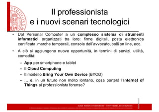 Il  professionista  
e  i  nuovi  scenari  tecnologici
• Dal Personal Computer a un complesso sistema di strumenti
informatici organizzati tra loro: firme digitali, posta elettronica
certificata, marche temporali, console dell’avvocato, bolli on line, ecc.
• A ciò si aggiungono nuove opportunità, in termini di servizi, utilità,
comodità:
– App per smartphone e tablet
– Il Cloud Computing
– Il modello Bring Your Own Device (BYOD)
– … e, in un futuro non molto lontano, cosa porterà l’Internet of
Things al professionista forense?
 