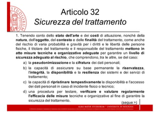 Articolo  32  
Sicurezza  del  trattamento
1. Tenendo conto dello stato dell'arte e dei costi di attuazione, nonché della
natura, dell'oggetto, del contesto e delle finalità del trattamento, come anche
del rischio di varia probabilità e gravità per i diritti e le libertà delle persone
fisiche, il titolare del trattamento e il responsabile del trattamento mettono in
atto misure tecniche e organizzative adeguate per garantire un livello di
sicurezza adeguato al rischio, che comprendono, tra le altre, se del caso:
a) la  pseudonimizzazione e  la  cifratura dei  dati  personali;;
b) la capacità di assicurare su base permanente la riservatezza,
l'integrità, la disponibilità e la resilienza dei sistemi e dei servizi di
trattamento;;
c) la  capacità  di  ripristinare tempestivamente la  disponibilità  e  l'accesso  
dei  dati  personali  in  caso  di  incidente  fisico  o  tecnico;;
d) una procedura per testare, verificare e valutare regolarmente
l'efficacia delle misure tecniche e organizzative al fine di garantire la
sicurezza del trattamento.
(segue  >)
 