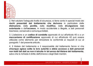 2. Nel valutare l'adeguato livello di sicurezza, si tiene conto in special modo dei
rischi presentati dal trattamento che derivano in particolare dalla
distruzione, dalla perdita, dalla modifica, dalla divulgazione non
autorizzata o dall'accesso, in modo accidentale o illegale, a dati personali
trasmessi, conservati o comunque trattati.
3. L'adesione a un codice di condotta approvato di cui all'articolo 40 o a un
meccanismo di certificazione approvato di cui all'articolo 42 può essere
utilizzata come elemento per dimostrare la conformità ai requisiti di cui al
paragrafo 1 del presente articolo.
4. Il titolare del trattamento e il responsabile del trattamento fanno sì che
chiunque agisca sotto la loro autorità e abbia accesso a dati personali
non tratti tali dati se non è istruito in tal senso dal titolare del trattamento,
salvo che lo richieda il diritto dell'Unione o degli Stati membri.
 