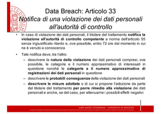 Data  Breach:  Articolo  33
Notifica  di  una  violazione  dei  dati  personali  
all'autorità  di  controllo
• In caso di violazione dei dati personali, il titolare del trattamento notifica la
violazione all'autorità di controllo competente a norma dell'articolo 55
senza ingiustificato ritardo e, ove possibile, entro 72 ore dal momento in cui
ne è venuto a conoscenza
• Tale notifica deve, tra l’altro:
– descrivere la natura della violazione dei dati personali compresi, ove
possibile, le categorie e il numero approssimativo di interessati in
questione nonché le categorie e il numero approssimativo di
registrazioni dei dati personali in questione
– descrivere le probabili conseguenze della violazione dei dati personali
– descrivere le misure adottate o di cui si propone l'adozione da parte
del titolare del trattamento per porre rimedio alla violazione dei dati
personali e anche, se del caso, per attenuarne i possibili effetti negativi
 