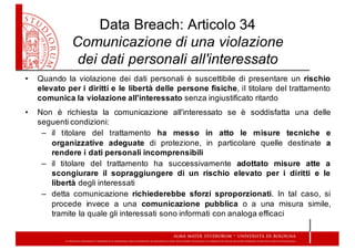 • Quando la violazione dei dati personali è suscettibile di presentare un rischio
elevato per i diritti e le libertà delle persone fisiche, il titolare del trattamento
comunica la violazione all'interessato senza ingiustificato ritardo
• Non è richiesta la comunicazione all'interessato se è soddisfatta una delle
seguenti condizioni:
– il titolare del trattamento ha messo in atto le misure tecniche e
organizzative adeguate di protezione, in particolare quelle destinate a
rendere i dati personali incomprensibili
– il titolare del trattamento ha successivamente adottato misure atte a
scongiurare il sopraggiungere di un rischio elevato per i diritti e le
libertà degli interessati
– detta comunicazione richiederebbe sforzi sproporzionati. In tal caso, si
procede invece a una comunicazione pubblica o a una misura simile,
tramite la quale gli interessati sono informati con analoga efficaci
Data  Breach:  Articolo  34
Comunicazione  di  una  violazione  
dei  dati  personali  all'interessato
 