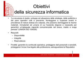Obiettivi  
della  sicurezza  informatica
• “La sicurezza è studio, sviluppo ed attuazione delle strategie, delle politiche e
dei piani operativi volti a prevenire, fronteggiare e superare eventi in
prevalenza di natura dolosa e/o colposa, che possono danneggiare le risorse
materiali, immateriali ed umane di cui l'azienda dispone e necessita per
garantirsi un'adeguata capacità concorrenziale nel breve, medio e lungo
periodo” (UNI/EN ISO 104559)
• Requisiti:
– Disponibilità
– Integrità
– Riservatezza
• Finalità: garantire la continuità operativa, proteggere dati personali e sensibili,
proteggere il know how legato alla professione, salvaguardare la Reputation
 