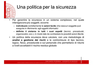 Una  politica  per  la  sicurezza
• Per garantire la sicurezza in un sistema complesso, nel quale
interagiscono più soggetti, occorre:
– individuare correttamente  le  azioni  lecite  che  ciascun  soggetto  può  
eseguire  in  riferimento  agli  oggetti  informatici
– definire il sistema in tutti i suoi aspetti (tecnici, procedurali,
organizzativi, ecc.), in modo tale da contrastare le possibili azioni illecite
• Un politica della sicurezza deve valutare, con una metodologia di
analisi e gestione dei rischi e le contromisure di tipo tecnico,
logico, fisico, procedurale e sul personale che permettano di ridurre
a livelli accettabili il rischio residuo globale
 