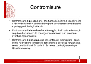 Contromisure
• Contromisure  di  prevenzione,  che  hanno  l’obiettivo  di  impedire  che  
il  rischio  si  manifesti,  controllando  i  punti  di  vulnerabilità  del  sistema  
e  proteggendolo  dagli  attacchi
• Contromisure  di  rilevazione/monitoraggio,  finalizzate  a  rilevare,  in  
seguito  ad  un  attacco,  le  conseguenze  dannose  e  ad  accertare  
eventuali  responsabilità
• Contromisure  di  ripristino,  che  consentono  di  minimizzare  i  danni  
con  la  riattivazione  tempestiva  del  sistema  e  delle  sue  funzionalità,  
senza  perdita  di  dati.  Si  parla  di    Business  continuity planning e  
Disaster recovery
 