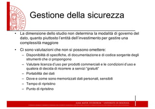 Gestione  della  sicurezza
• La  dimensione  dello  studio  non  determina  la  modalità  di  governo  del  
dato,  quanto  piuttosto  l’entità  dell’investimento  per  gestire  una  
complessità  maggiore
• Ci  sono  valutazioni che  non  si  possono  omettere:
– Disponibilità  di  specifiche,  di  documentazione  e  di  codice  sorgente  degli  
strumenti  che  ci  propongono
– Valutare  licenza  d’uso  per  prodotti  commerciali  e  le  condizioni  d’uso  e  
qualora  di  decida  di  ricorrere  a  servizi  “gratuiti”
– Portabilità  dei  dati
– Dove  e  come  sono  memorizzati  dati  personali,  sensibili  
– Tempo  di  ripristino
– Punto  di  ripristino
 
