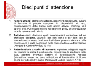 Dieci  punti  di  attenzione
1. Fattore umano: stampe incustodite, password non robuste, evitare
di lasciare il proprio computer in disponibilità di terzi,
consapevolezza delle tracce delle nostre attività, phishing, wi-­fi
aperte, ecc. Può essere utile la redazione di policy di sicurezza per
tutte le persone dello studio
2. Autorizzazioni: decidere quali autorizzazioni concedere ad un
prefissato soggetto, valutare, per ogni bene e per ogni tipo di
interazione con esso, quali eventuali danni possano derivare dalla
concessione o dalla negazione della corrispondente autorizzazione
(Allegato B Codice Privacy, 12-­14)
3. Autenticazione o codici di accesso: impostare adeguate regole
per imporre la scelta di pwd robuste, organizzare la scadenza delle
pwd, adottare eventuali sistemi di autenticazione robusta
(biometrica, token hw, ecc), attivazione di funzionalità di blocco
anche per i dispositivi mobili (Allegato B Codice Privacy, 1-­10)
 