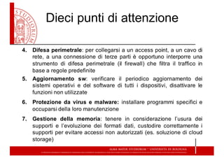 Dieci  punti  di  attenzione
4. Difesa perimetrale: per collegarsi a un access point, a un cavo di
rete, a una connessione di terze parti è opportuno interporre una
strumento di difesa perimetrale (il firewall) che filtra il traffico in
base a regole predefinite
5. Aggiornamento sw: verificare il periodico aggiornamento dei
sistemi operativi e del software di tutti i dispositivi, disattivare le
funzioni non utilizzate
6. Protezione da virus e malware: installare programmi specifici e
occuparsi della loro manutenzione
7. Gestione della memoria: tenere in considerazione l’usura dei
supporti e l’evoluzione dei formati dati, custodire correttamente i
supporti per evitare accessi non autorizzati (es. soluzione di cloud
storage)
 