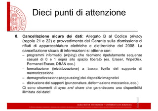 Dieci  punti  di  attenzione
8. Cancellazione sicura dei dati: Allegato B al Codice privacy
(regole 21 e 22) e provvedimento del Garante sulla dismissione di
rifiuti di apparecchiature elettriche e elettroniche del 2008. La
cancellazione sicura di informazioni si ottiene con:
– programmi informatici (wiping) che riscrivono ripetutamente sequenze
casuali di 0 e 1 sopra allo spazio liberato (es. Eraser, WipeDisk,
Permanet Eraser, DBAN ecc.)
– formattazione (inizializzazione) a basso livello del supporto di
memorizzazione
– demagnetizzazione (degaussing)dei dispositivi magnetici
– distruzione dei supporti (punzonatura, deformazione meccanica, ecc.)
Ci sono strumenti di sync and share che garantiscono una disponibilità
illimitata del dato!
 