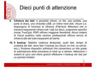 Dieci  punti  di  attenzione
9. Cifratura dei dati: è possibile cifrare, un file, una cartella, una
parte di disco, una chiavetta USB, un intero hard disk. Alcuni s.o.
dispongono di funzione di cifratura (FileVault, Bitlocker) che in
maniera trasparente cifrano tutti i dati sul disco, programmi specifici
(come TrueCypt, PGP) offrono maggiore flessibilità. Alcuni sistemi
di Cloud pubblico nelle versioni professionali offrono servizi di
cifratura dati del tutto trasparenti all’utente
10. Il backup: Stabilire cadenza temporale, quali dati, tempo di
custodia dei dati, dove fare il backup (su Cloud, on line, su server,
ecc.). Esistono dispositivi sofisticati che consentono un alto grado
di automazione delle procedure di back up e restore. Attenzione: i
sistemi di sync and share gratuiti effettuano il backup dei dati per
un periodo limitato!
 