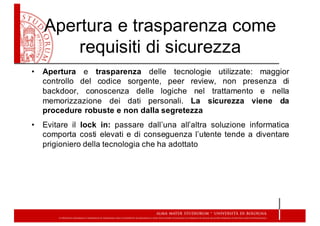 Apertura  e  trasparenza  come  
requisiti  di  sicurezza
• Apertura e trasparenza delle tecnologie utilizzate: maggior
controllo del codice sorgente, peer review, non presenza di
backdoor, conoscenza delle logiche nel trattamento e nella
memorizzazione dei dati personali. La sicurezza viene da
procedure robuste e non dalla segretezza
• Evitare il lock in: passare dall’una all’altra soluzione informatica
comporta costi elevati e di conseguenza l’utente tende a diventare
prigioniero della tecnologia che ha adottato
 