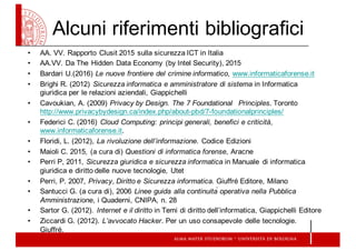 Alcuni  riferimenti  bibliografici
• AA.  VV.  Rapporto  Clusit 2015  sulla  sicurezza  ICT  in  Italia  
• AA.VV.  Da  The  Hidden Data  Economy  (by  Intel  Security),  2015
• Bardari U.(2016)  Le  nuove  frontiere  del  crimine  informatico,  www.informaticaforense.it
• Brighi  R.  (2012)  Sicurezza  informatica  e  amministratore  di  sistema  in  Informatica  
giuridica  per  le  relazioni  aziendali,  Giappichelli
• Cavoukian,  A.  (2009)  Privacy  by  Design.  The  7  Foundational Principles.  Toronto  
http://www.privacybydesign.ca/index.php/about-­pbd/7-­foundationalprinciples/
• Federici  C.  (2016)  Cloud Computing:  principi  generali,  benefici  e  criticità,  
www.informaticaforense.it.
• Floridi,  L.  (2012),  La  rivoluzione  dell’informazione.  Codice  Edizioni
• Maioli  C.  2015,  (a  cura  di)  Questioni  di  informatica  forense,  Aracne
• Perri P,  2011,  Sicurezza  giuridica  e  sicurezza  informatica  in  Manuale   di  informatica  
giuridica  e  diritto  delle  nuove  tecnologie,  Utet
• Perri,  P.  2007,  Privacy,  Diritto  e  Sicurezza  informatica.  Giuffré Editore,  Milano
• Santucci  G.  (a  cura  di),  2006  Linee  guida  alla  continuità  operativa  nella  Pubblica  
Amministrazione,  i  Quaderni,  CNIPA,  n.  28
• Sartor G.  (2012).  Internet  e  il  diritto in  Temi  di  diritto  dell’informatica,  Giappichelli Editore
• Ziccardi  G.  (2012).  L’avvocato  Hacker.  Per  un  uso  consapevole  delle  tecnologie.  
Giuffré.
 
