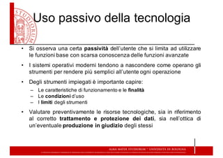 Uso  passivo  della  tecnologia
• Si osserva una certa passività dell’utente che si limita ad utilizzare
le funzioni base con scarsa conoscenza delle funzioni avanzate
• I sistemi operativi moderni tendono a nascondere come operano gli
strumenti per rendere più semplici all’utente ogni operazione
• Degli strumenti impiegati è importante capire:
– Le  caratteristiche  di  funzionamento  e  le  finalità
– Le  condizioni d’uso
– I  limiti degli  strumenti
• Valutare preventivamente le risorse tecnologiche, sia in riferimento
al corretto trattamento e protezione dei dati, sia nell’ottica di
un’eventuale produzione in giudizio degli stessi
 