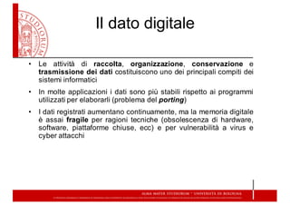 Il  dato  digitale
• Le attività di raccolta, organizzazione, conservazione e
trasmissione dei dati costituiscono uno dei principali compiti dei
sistemi informatici
• In molte applicazioni i dati sono più stabili rispetto ai programmi
utilizzati per elaborarli (problema del porting)
• I dati registrati aumentano continuamente, ma la memoria digitale
è assai fragile per ragioni tecniche (obsolescenza di hardware,
software, piattaforme chiuse, ecc) e per vulnerabilità a virus e
cyber attacchi
 