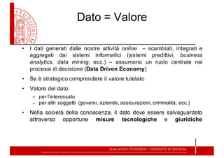 Dato  =  Valore
• I dati generati dalle nostre attività online – scambiati, integrati e
aggregati dai sistemi informatici (sistemi predittivi, business
analytics, data mining, ecc.) – assumono un ruolo centrale nei
processi di decisione (Data Driven Economy)
• Se è strategico comprendere il valore tutelato
• Valore del dato:
– per l’interessato
– per altri soggetti (governi, aziende, assicurazioni, criminalità, ecc.)
• Nella società della conoscenza, il dato deve essere salvaguardato
attraverso opportune misure tecnologiche e giuridiche
 